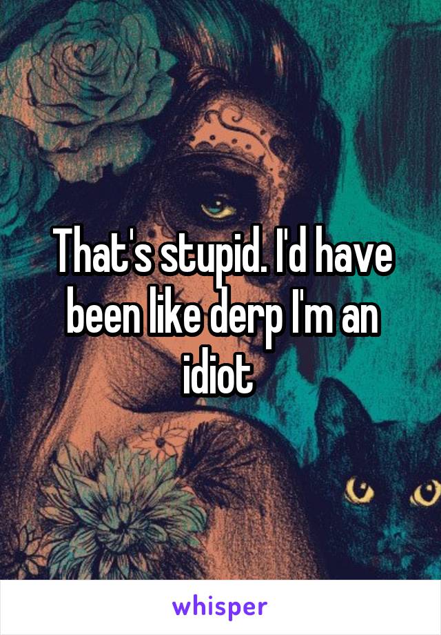 That's stupid. I'd have been like derp I'm an idiot 