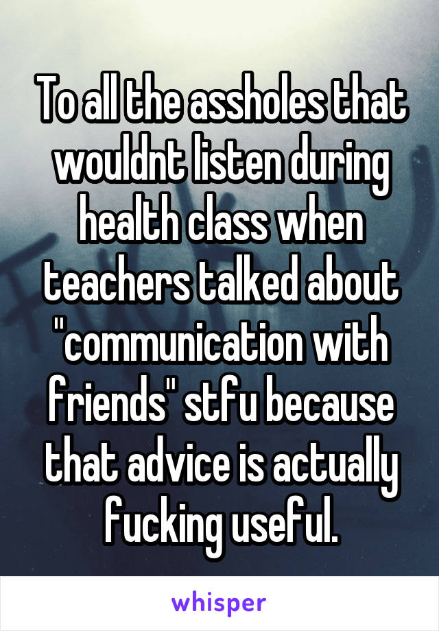 To all the assholes that wouldnt listen during health class when teachers talked about "communication with friends" stfu because that advice is actually fucking useful.