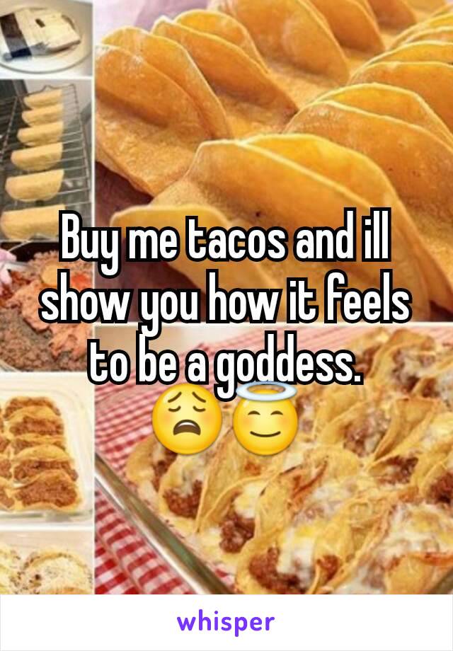 Buy me tacos and ill show you how it feels to be a goddess. 😩😇