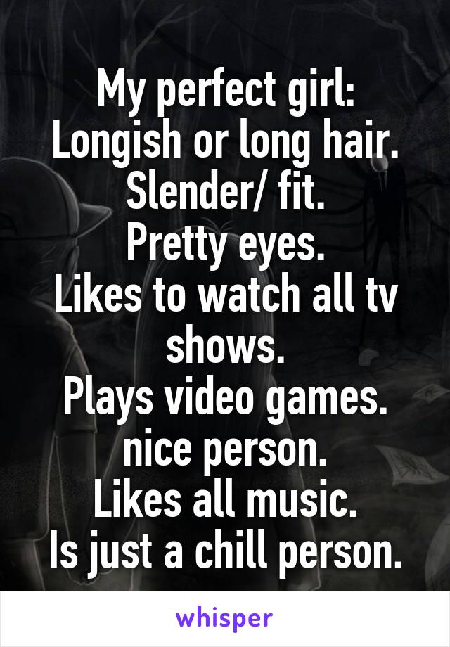 My perfect girl:
Longish or long hair.
Slender/ fit.
Pretty eyes.
Likes to watch all tv shows.
Plays video games.
nice person.
Likes all music.
Is just a chill person.