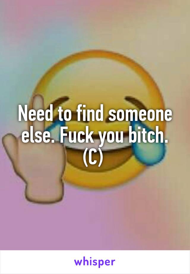 Need to find someone else. Fuck you bitch. (C) 