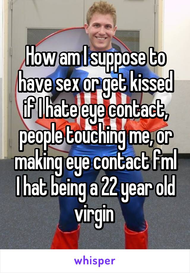 How am I suppose to have sex or get kissed if I hate eye contact, people touching me, or making eye contact fml I hat being a 22 year old virgin 