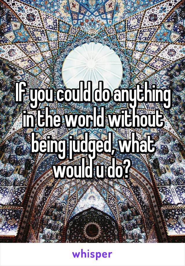 If you could do anything in the world without being judged, what would u do? 