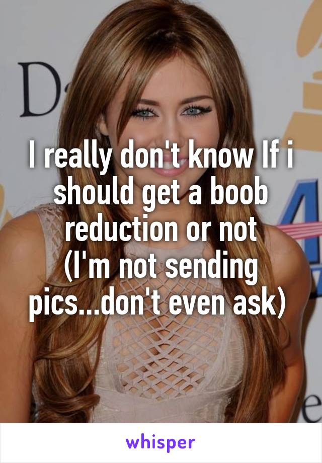 I really don't know If i should get a boob reduction or not
(I'm not sending pics...don't even ask) 