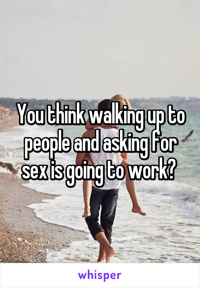 You think walking up to people and asking for sex is going to work? 