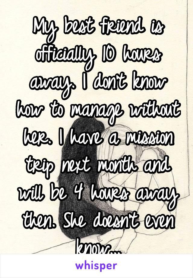 My best friend is officially 10 hours away. I don't know how to manage without her. I have a mission trip next month and will be 4 hours away then. She doesn't even know...