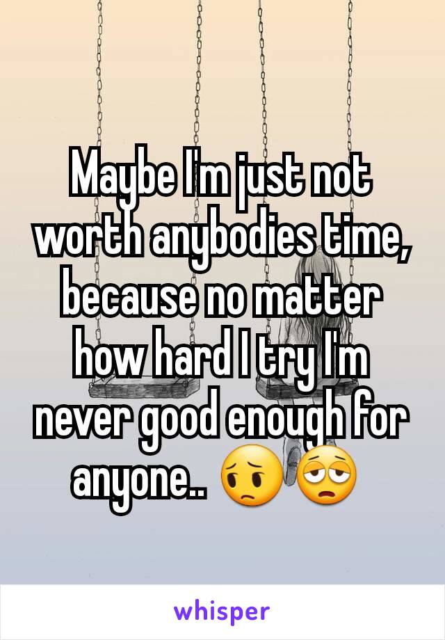 Maybe I'm just not worth anybodies time, because no matter how hard I try I'm never good enough for anyone.. 😔😩 