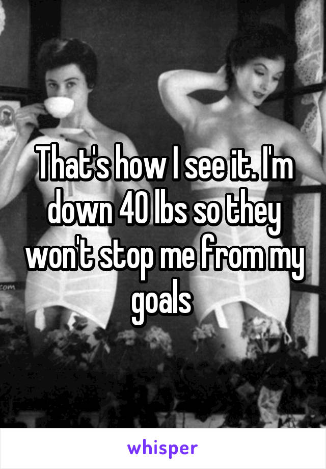 That's how I see it. I'm down 40 lbs so they won't stop me from my goals 