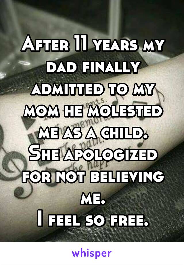 After 11 years my dad finally admitted to my mom he molested me as a child.
She apologized for not believing me.
I feel so free.