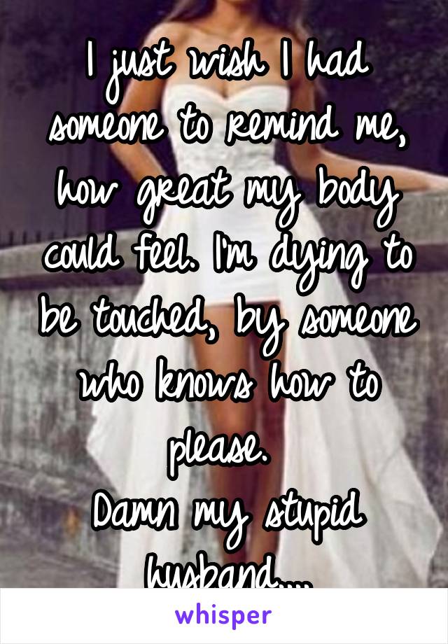 I just wish I had someone to remind me, how great my body could feel. I'm dying to be touched, by someone who knows how to please. 
Damn my stupid husband....