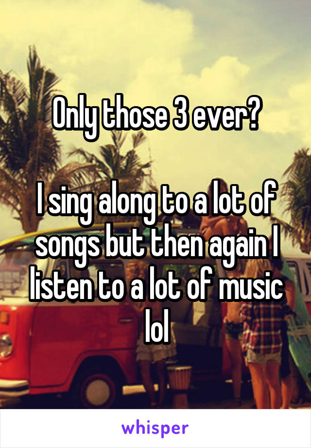 Only those 3 ever?

I sing along to a lot of songs but then again I listen to a lot of music lol