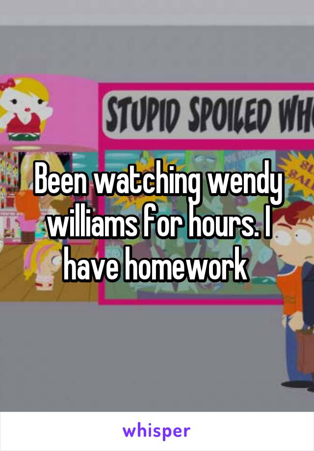 Been watching wendy williams for hours. I have homework 