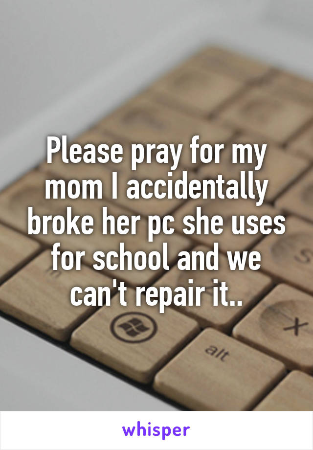 Please pray for my mom I accidentally broke her pc she uses for school and we can't repair it..