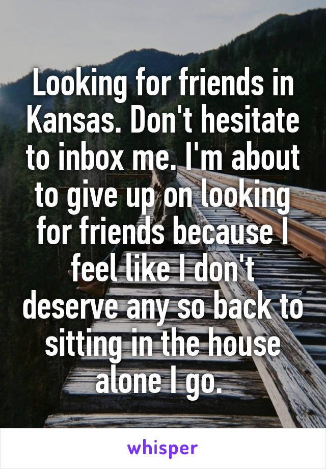 Looking for friends in Kansas. Don't hesitate to inbox me. I'm about to give up on looking for friends because I feel like I don't deserve any so back to sitting in the house alone I go. 