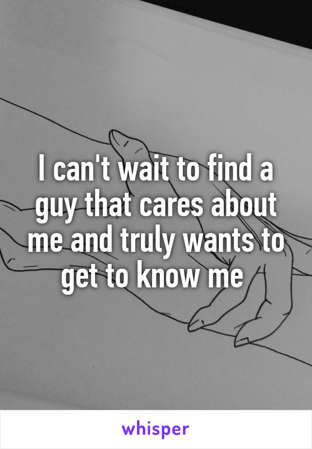 I can't wait to find a guy that cares about me and truly wants to get to know me 