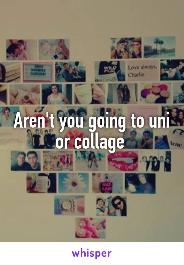 Aren't you going to uni or collage 