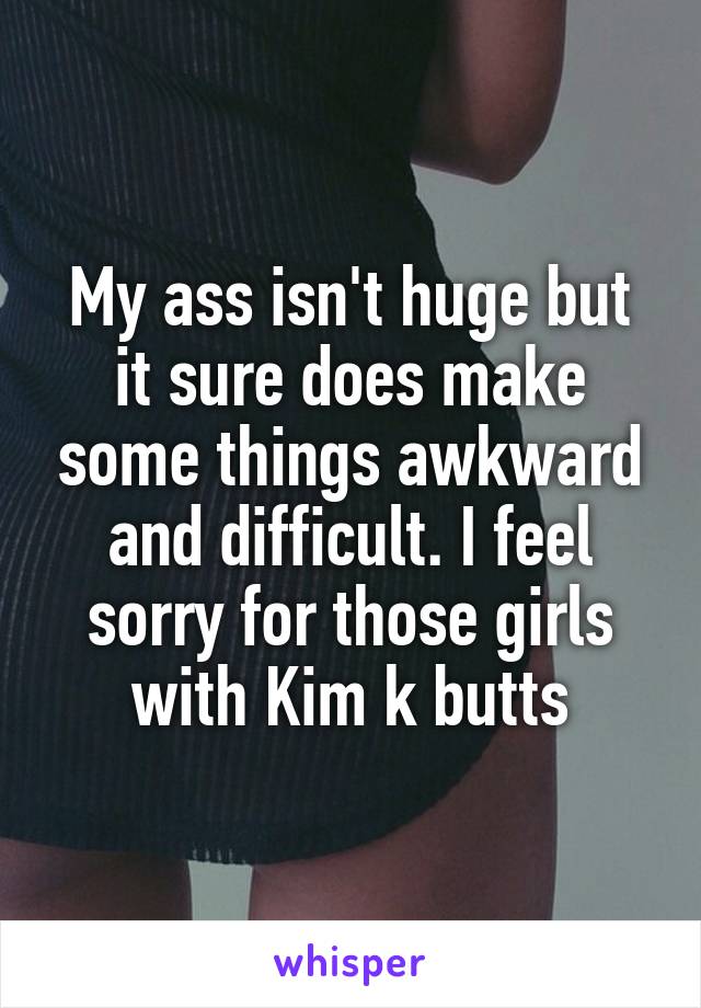 My ass isn't huge but it sure does make some things awkward and difficult. I feel sorry for those girls with Kim k butts