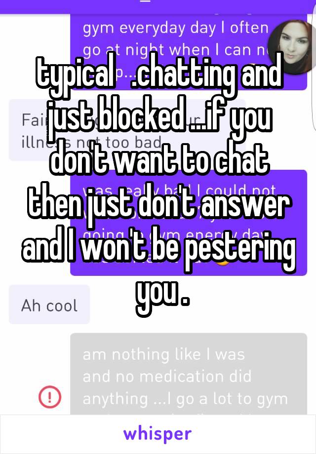 typical   .chatting and just blocked ...if you don't want to chat then just don't answer and I won't be pestering  you .

