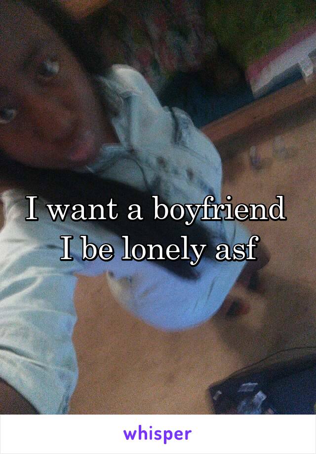 I want a boyfriend 
I be lonely asf