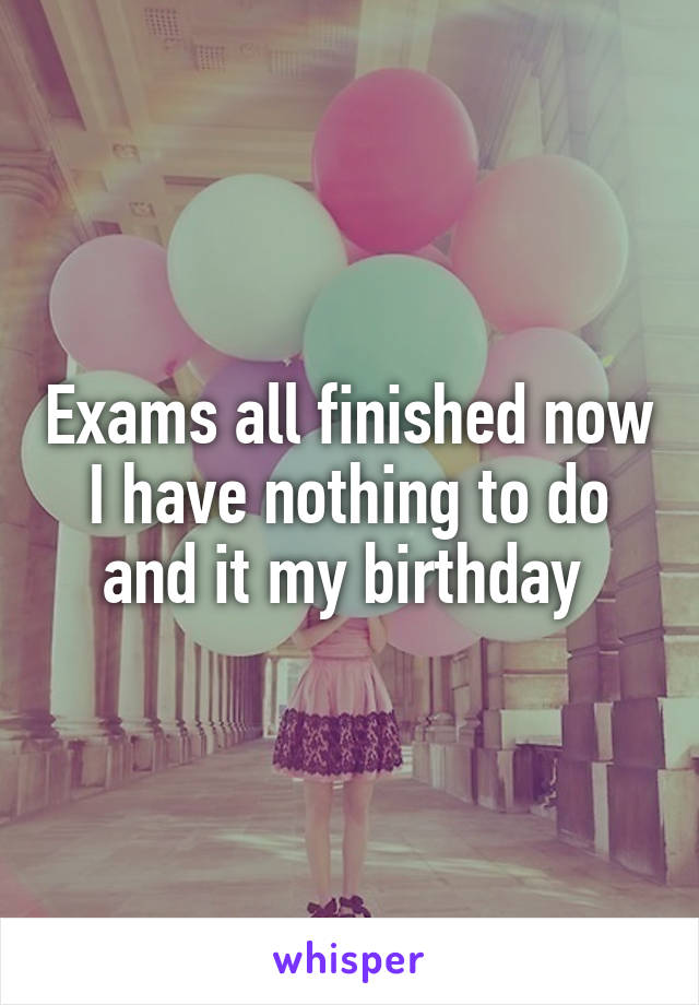 Exams all finished now I have nothing to do and it my birthday 