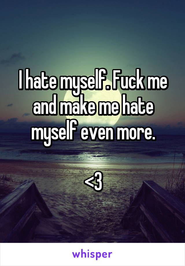 I hate myself. Fuck me and make me hate myself even more.

<3