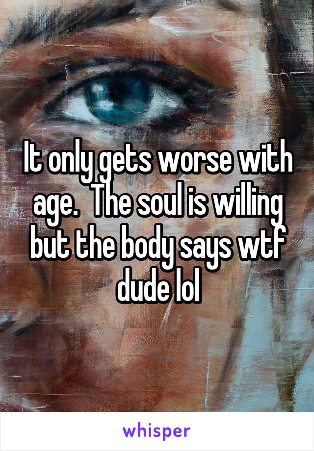 It only gets worse with age.  The soul is willing but the body says wtf dude lol