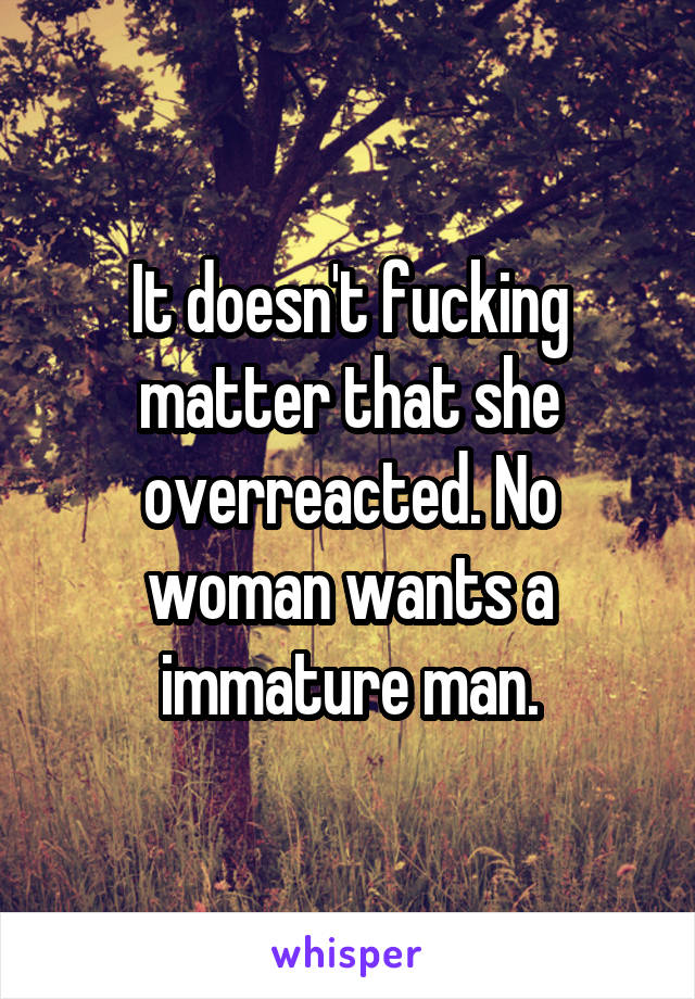 It doesn't fucking matter that she overreacted. No woman wants a immature man.