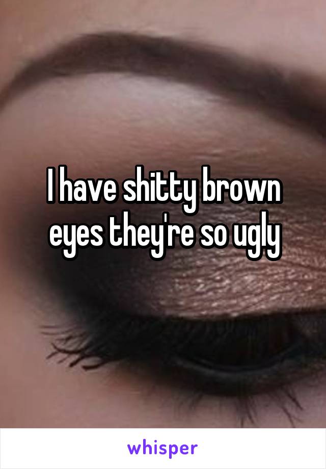 I have shitty brown eyes they're so ugly
