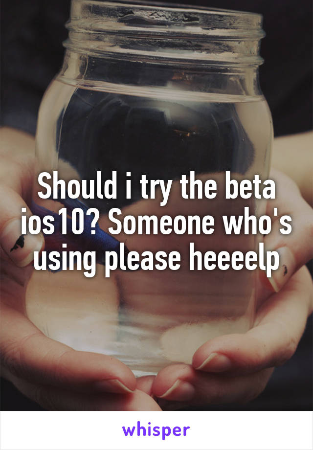 Should i try the beta ios10? Someone who's using please heeeelp