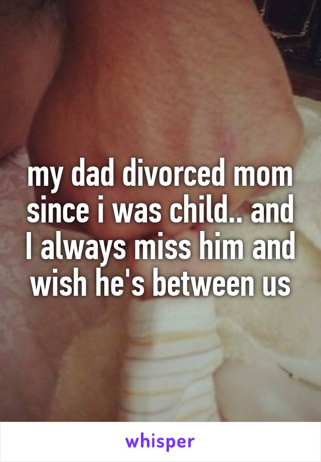 my dad divorced mom since i was child.. and I always miss him and wish he's between us