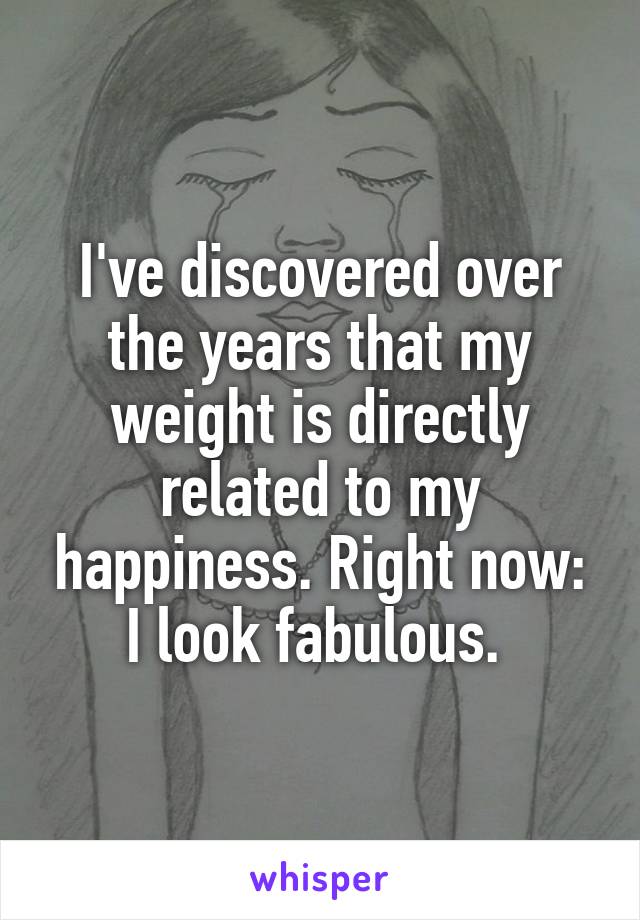 I've discovered over the years that my weight is directly related to my happiness. Right now: I look fabulous. 