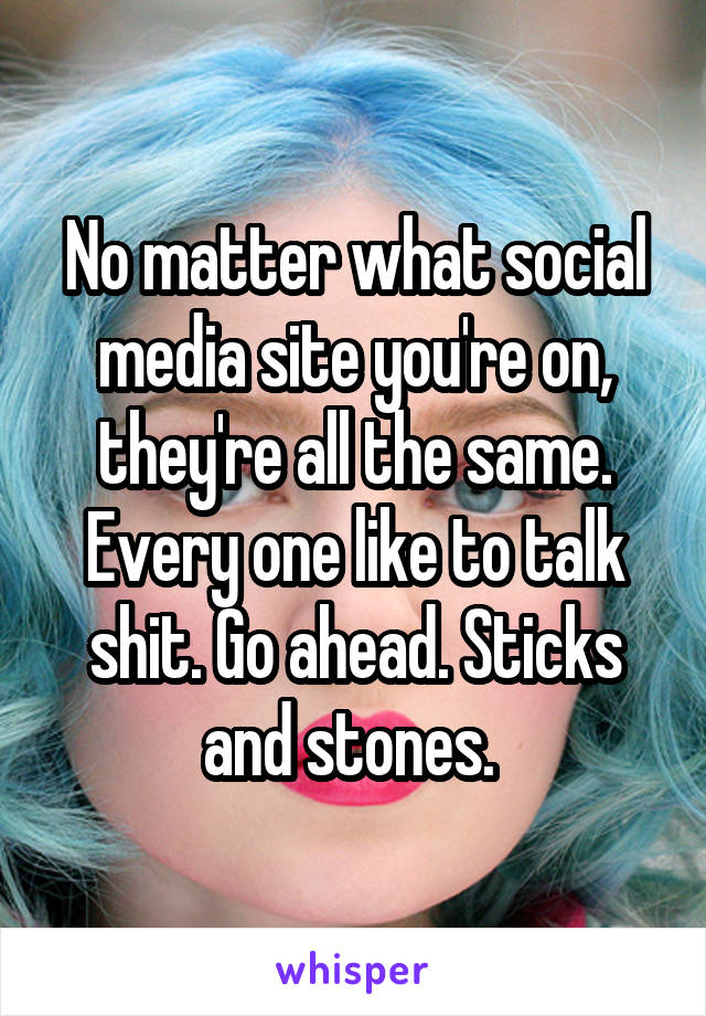 No matter what social media site you're on, they're all the same. Every one like to talk shit. Go ahead. Sticks and stones. 