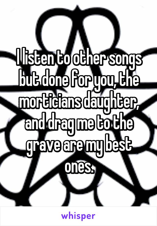 I listen to other songs but done for you, the morticians daughter, and drag me to the grave are my best ones.