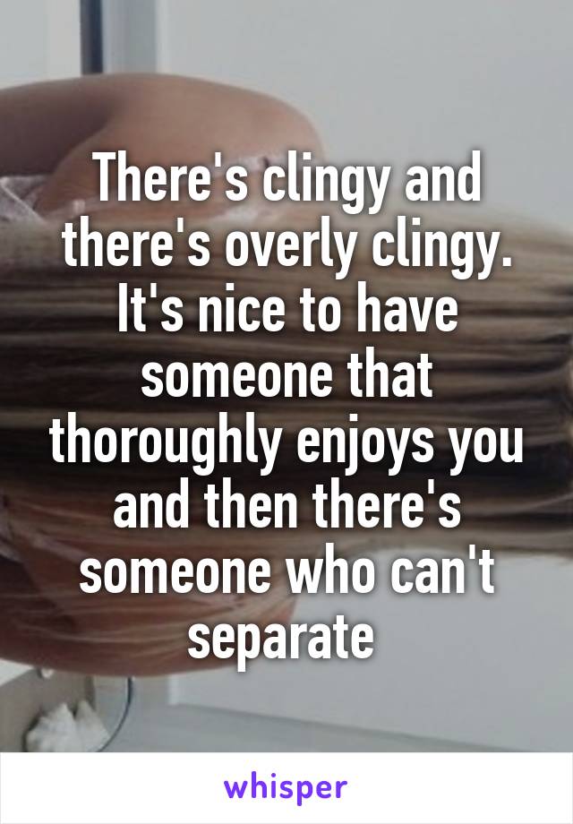 There's clingy and there's overly clingy. It's nice to have someone that thoroughly enjoys you and then there's someone who can't separate 