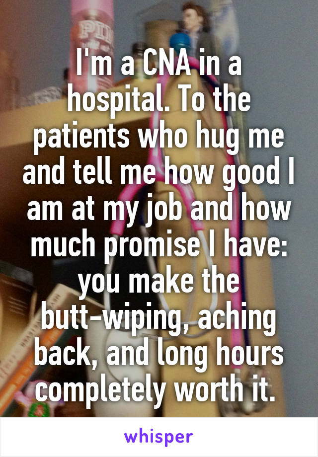 I'm a CNA in a hospital. To the patients who hug me and tell me how good I am at my job and how much promise I have: you make the butt-wiping, aching back, and long hours completely worth it. 