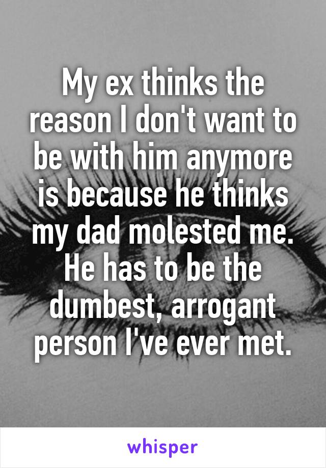 My ex thinks the reason I don't want to be with him anymore is because he thinks my dad molested me. He has to be the dumbest, arrogant person I've ever met.
