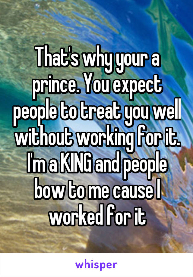 That's why your a prince. You expect people to treat you well without working for it. I'm a KING and people bow to me cause I worked for it