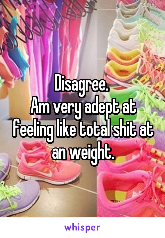 Disagree. 
Am very adept at feeling like total shit at an weight.