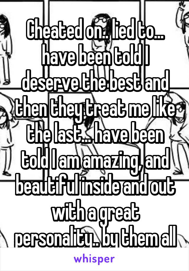 Cheated on.. lied to... have been told I deserve the best and then they treat me like the last... have been told I am amazing, and beautiful inside and out with a great personality.. by them all