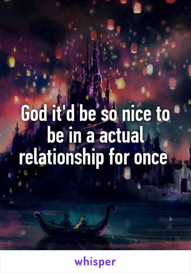 God it'd be so nice to be in a actual relationship for once 