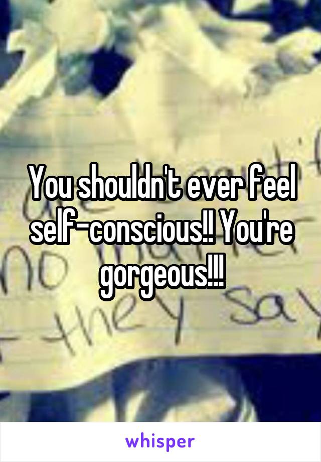 You shouldn't ever feel self-conscious!! You're gorgeous!!!