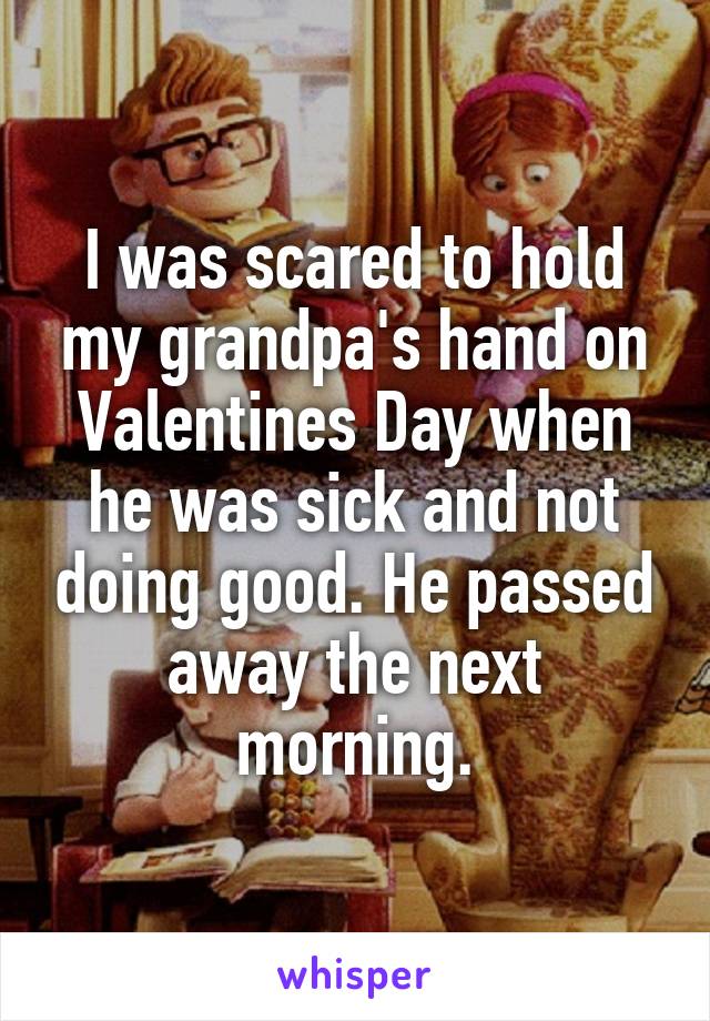 I was scared to hold my grandpa's hand on Valentines Day when he was sick and not doing good. He passed away the next morning.