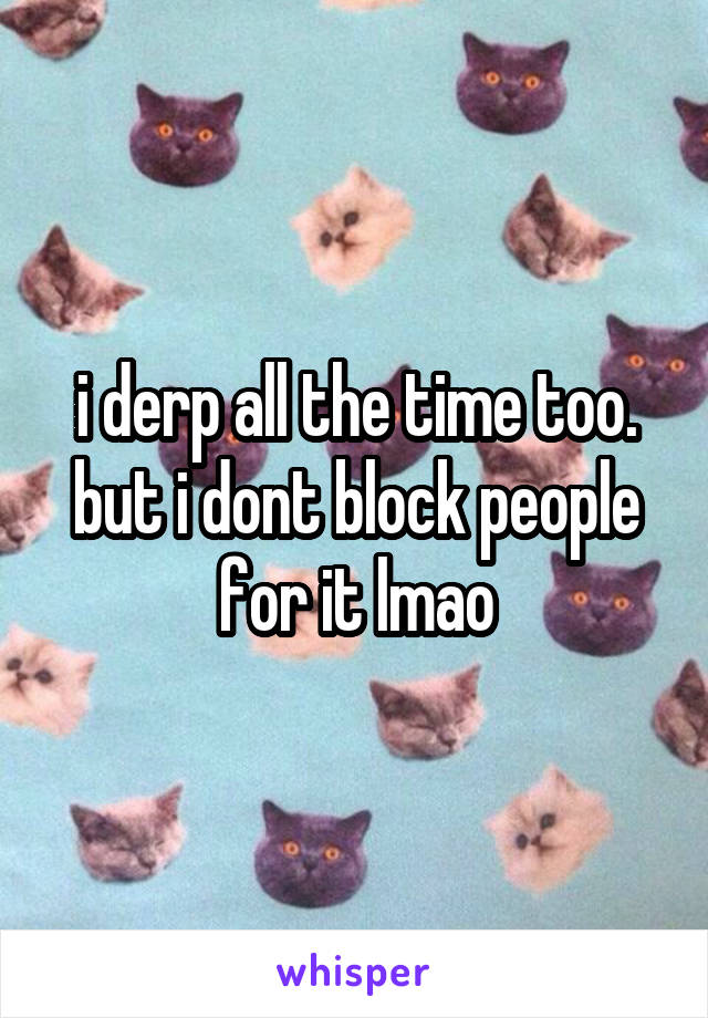 i derp all the time too. but i dont block people for it lmao