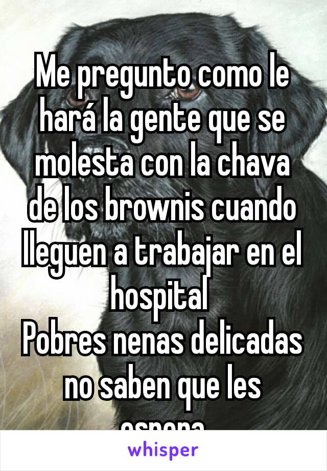 Me pregunto como le hará la gente que se molesta con la chava de los brownis cuando lleguen a trabajar en el hospital 
Pobres nenas delicadas no saben que les espera