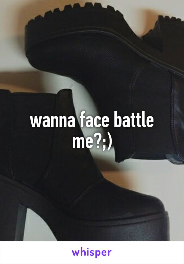 wanna face battle me?;)