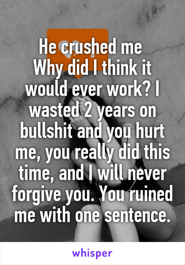 He crushed me 
Why did I think it would ever work? I wasted 2 years on bullshit and you hurt me, you really did this time, and I will never forgive you. You ruined me with one sentence.