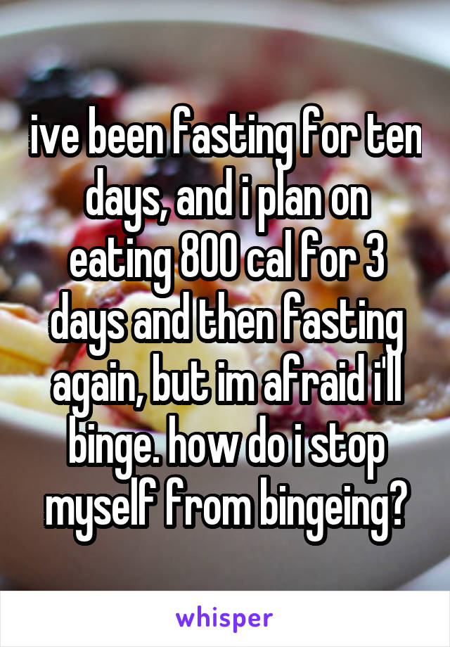 ive been fasting for ten days, and i plan on eating 800 cal for 3 days and then fasting again, but im afraid i'll binge. how do i stop myself from bingeing?