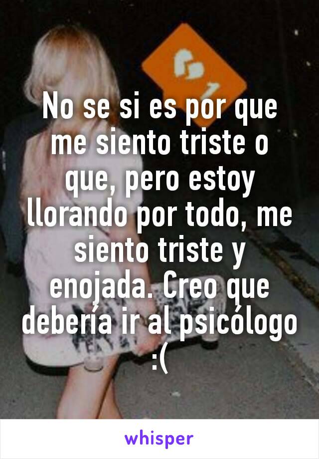 No se si es por que me siento triste o que, pero estoy llorando por todo, me siento triste y enojada. Creo que debería ir al psicólogo :(