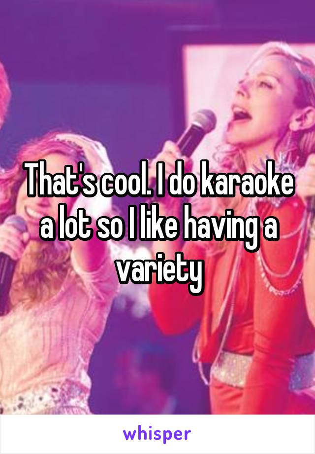 That's cool. I do karaoke a lot so I like having a variety