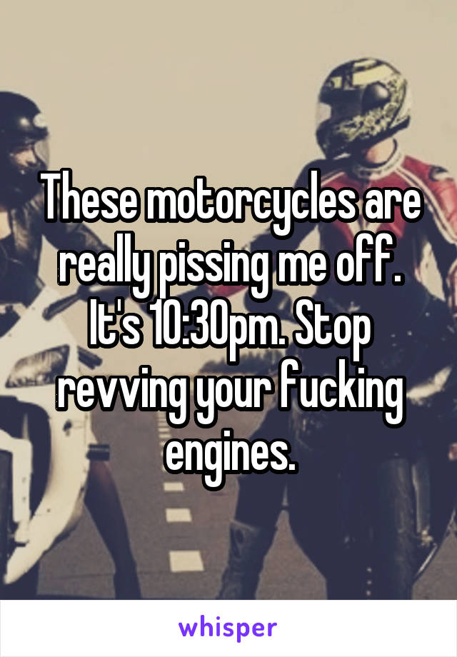 These motorcycles are really pissing me off. It's 10:30pm. Stop revving your fucking engines.